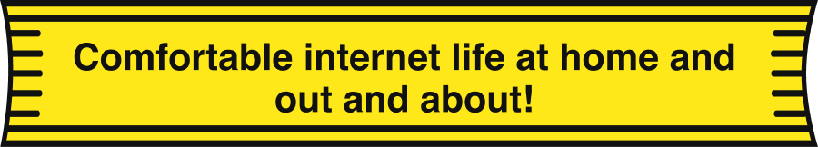 Comfortable internet life both at home and outside!