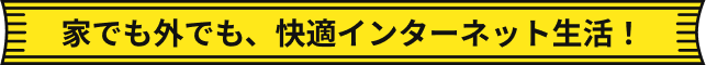 家でも外でも、快適インターネット生活！